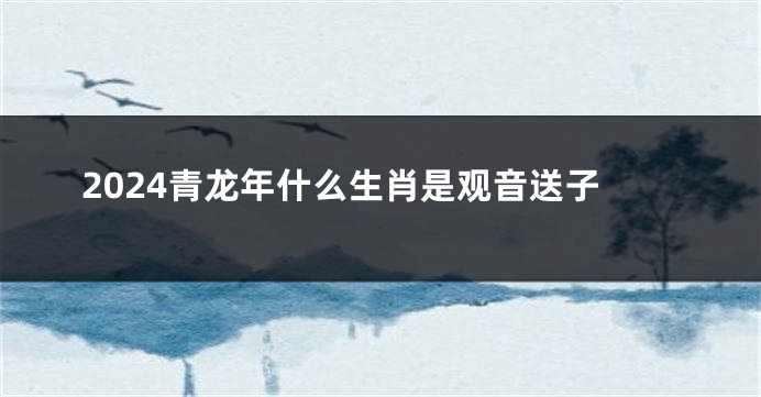 2024青龙年什么生肖是观音送子
