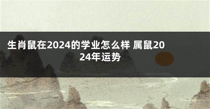 生肖鼠在2024的学业怎么样 属鼠2024年运势