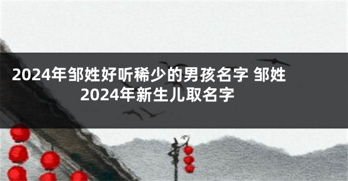 2024年邹姓好听稀少的男孩名字 邹姓2024年新生儿取名字