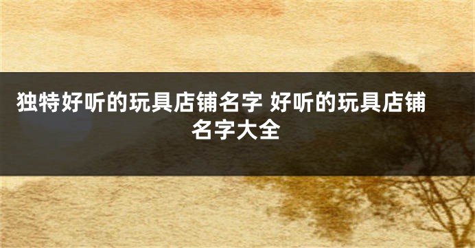 独特好听的玩具店铺名字 好听的玩具店铺名字大全