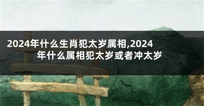 2024年什么生肖犯太岁属相,2024年什么属相犯太岁或者冲太岁
