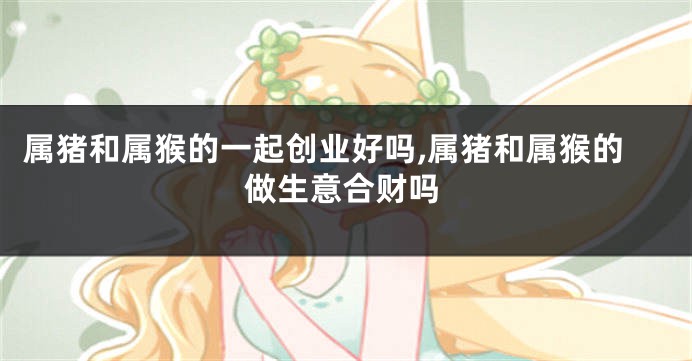 属猪和属猴的一起创业好吗,属猪和属猴的做生意合财吗