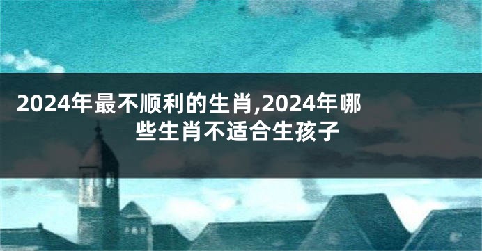 2024年最不顺利的生肖,2024年哪些生肖不适合生孩子