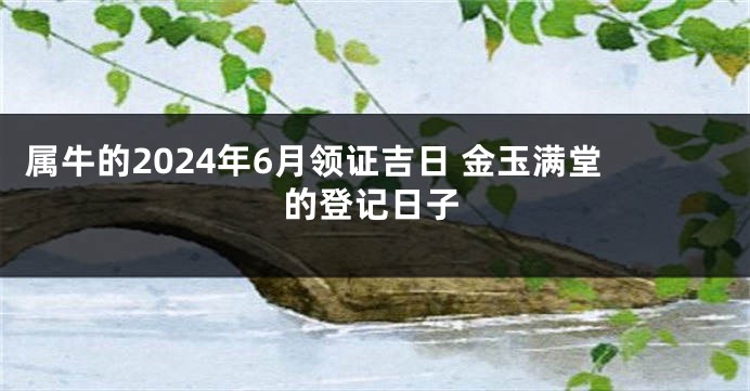 属牛的2024年6月领证吉日 金玉满堂的登记日子