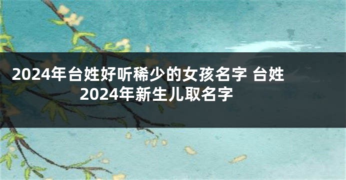 2024年台姓好听稀少的女孩名字 台姓2024年新生儿取名字