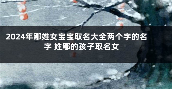 2024年鄢姓女宝宝取名大全两个字的名字 姓鄢的孩子取名女
