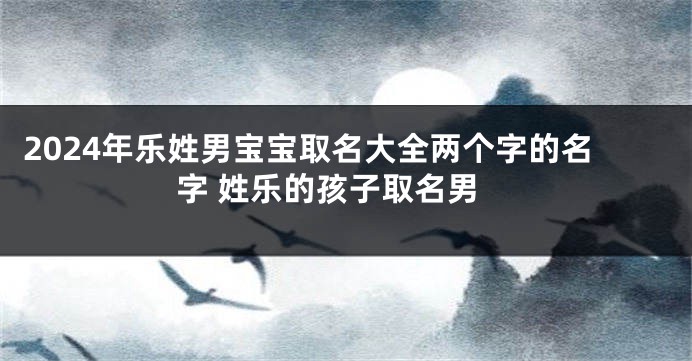 2024年乐姓男宝宝取名大全两个字的名字 姓乐的孩子取名男