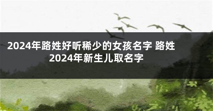 2024年路姓好听稀少的女孩名字 路姓2024年新生儿取名字