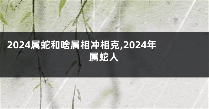 2024属蛇和啥属相冲相克,2024年属蛇人