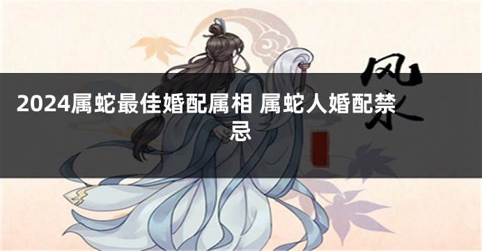 2024属蛇最佳婚配属相 属蛇人婚配禁忌