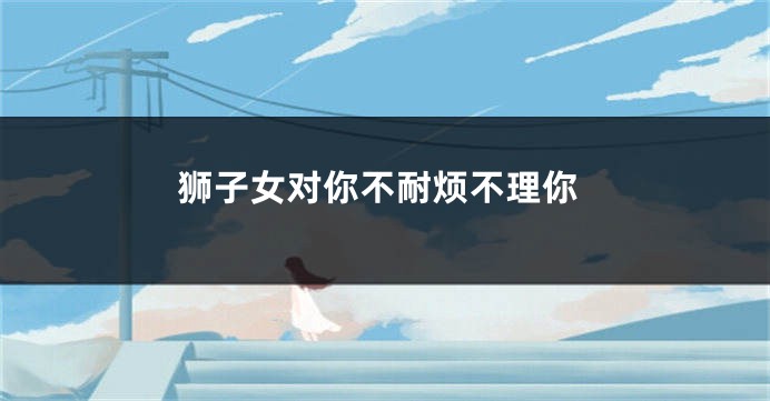 狮子女对你不耐烦不理你