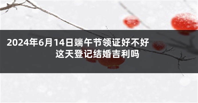 2024年6月14日端午节领证好不好 这天登记结婚吉利吗