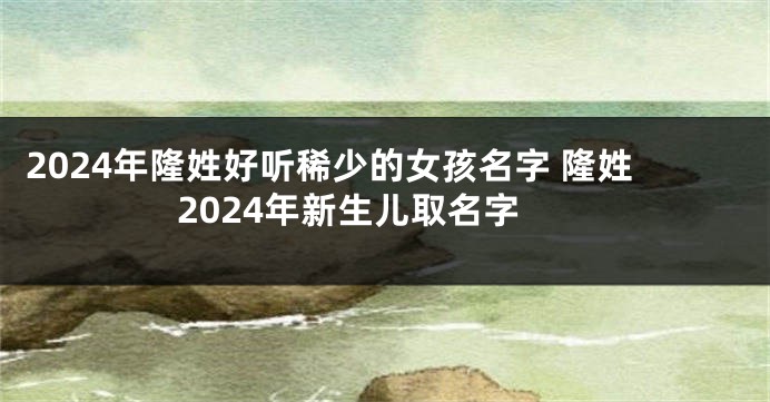 2024年隆姓好听稀少的女孩名字 隆姓2024年新生儿取名字