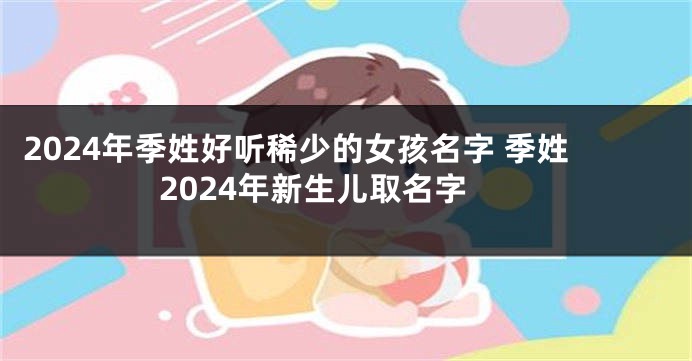 2024年季姓好听稀少的女孩名字 季姓2024年新生儿取名字