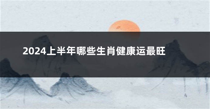 2024上半年哪些生肖健康运最旺