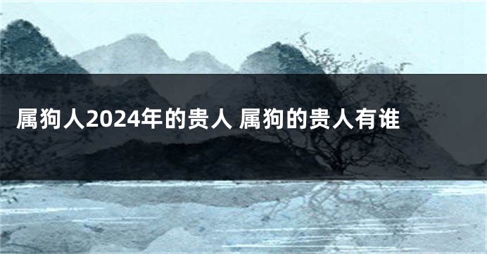 属狗人2024年的贵人 属狗的贵人有谁