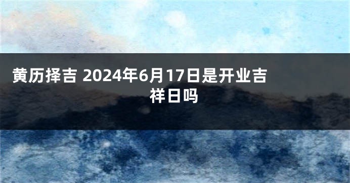 黄历择吉 2024年6月17日是开业吉祥日吗