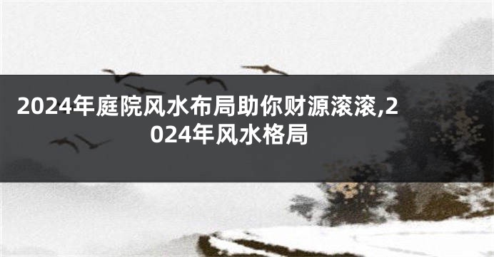 2024年庭院风水布局助你财源滚滚,2024年风水格局