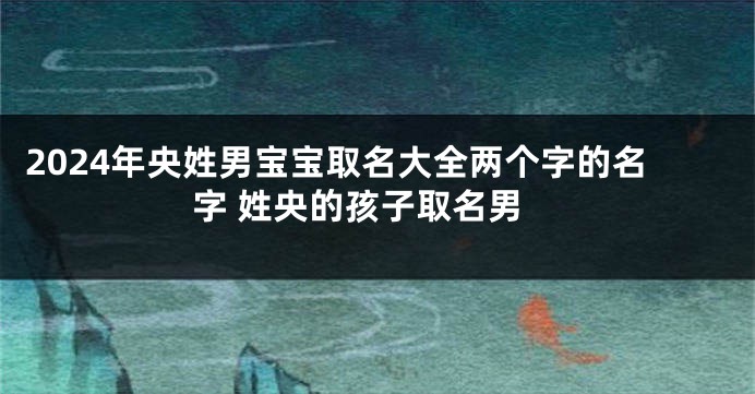 2024年央姓男宝宝取名大全两个字的名字 姓央的孩子取名男