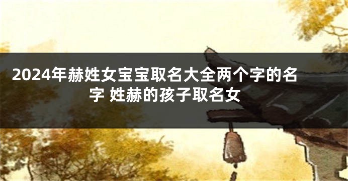 2024年赫姓女宝宝取名大全两个字的名字 姓赫的孩子取名女