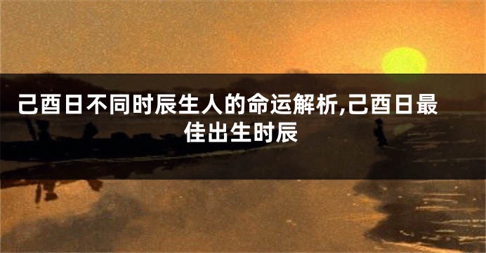 己酉日不同时辰生人的命运解析,己酉日最佳出生时辰