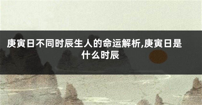 庚寅日不同时辰生人的命运解析,庚寅日是什么时辰