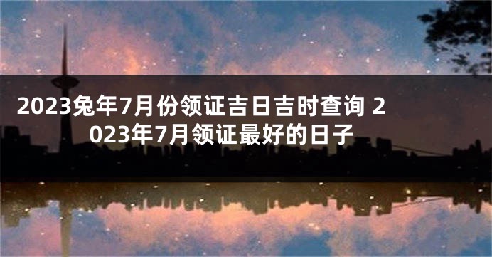 2023兔年7月份领证吉日吉时查询 2023年7月领证最好的日子