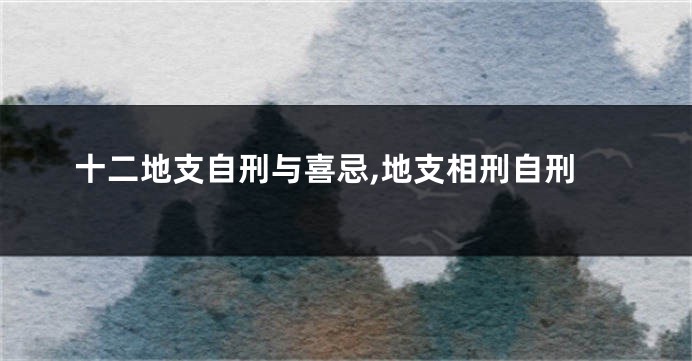 十二地支自刑与喜忌,地支相刑自刑