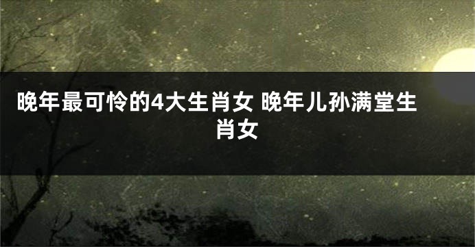 晚年最可怜的4大生肖女 晚年儿孙满堂生肖女