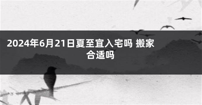 2024年6月21日夏至宜入宅吗 搬家合适吗