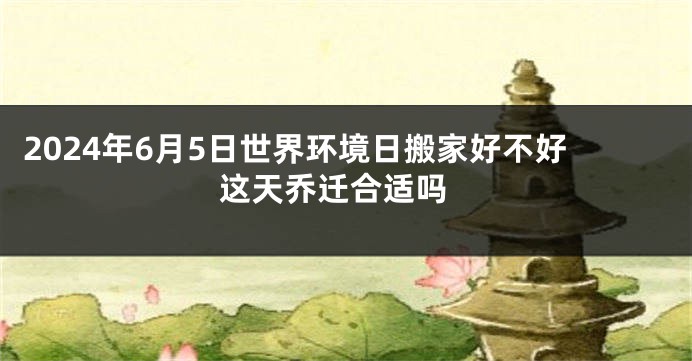 2024年6月5日世界环境日搬家好不好 这天乔迁合适吗
