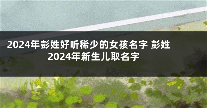 2024年彭姓好听稀少的女孩名字 彭姓2024年新生儿取名字