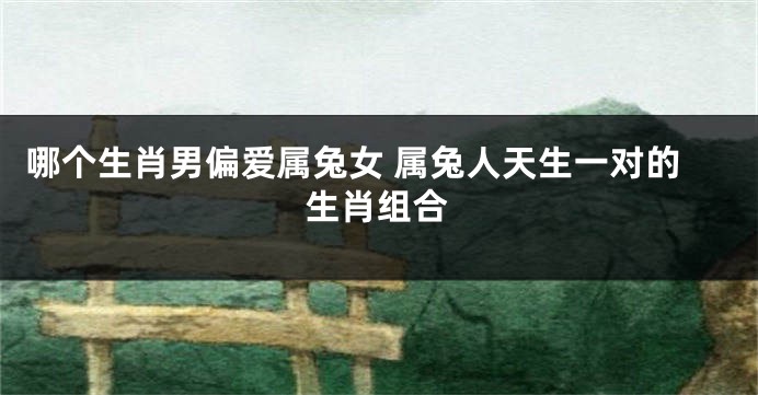 哪个生肖男偏爱属兔女 属兔人天生一对的生肖组合