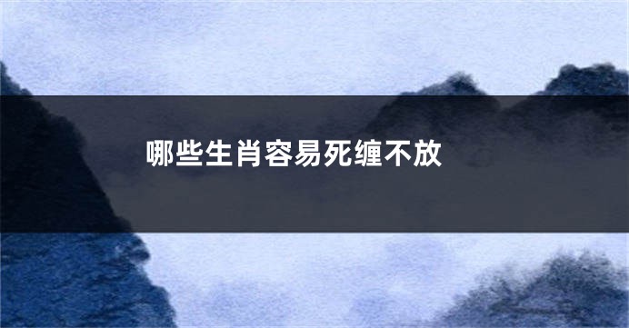 哪些生肖容易死缠不放 