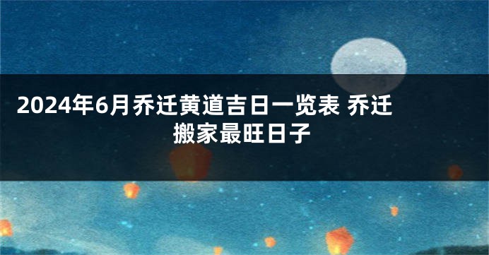2024年6月乔迁黄道吉日一览表 乔迁搬家最旺日子