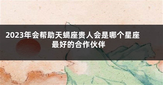 2023年会帮助天蝎座贵人会是哪个星座 最好的合作伙伴