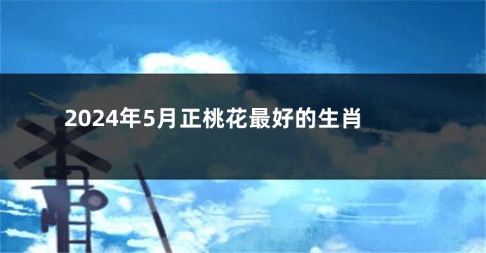 2024年5月正桃花最好的生肖