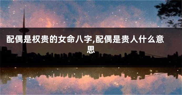 配偶是权贵的女命八字,配偶是贵人什么意思