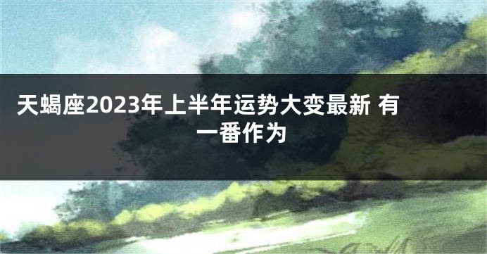 天蝎座2023年上半年运势大变最新 有一番作为