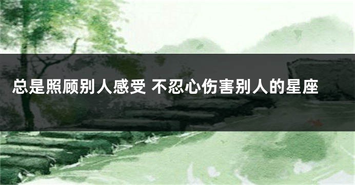 总是照顾别人感受 不忍心伤害别人的星座