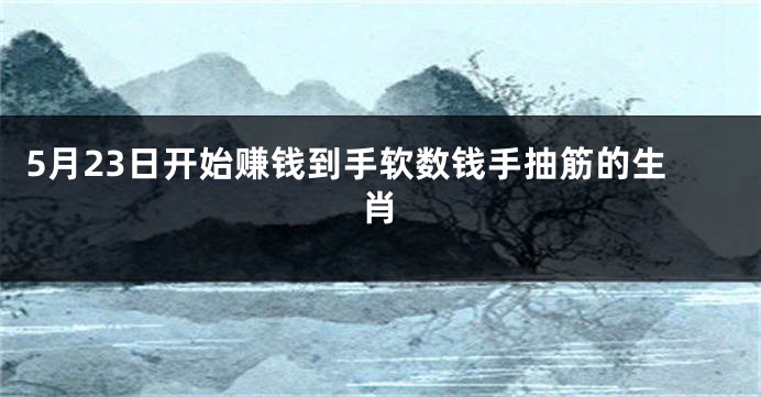 5月23日开始赚钱到手软数钱手抽筋的生肖