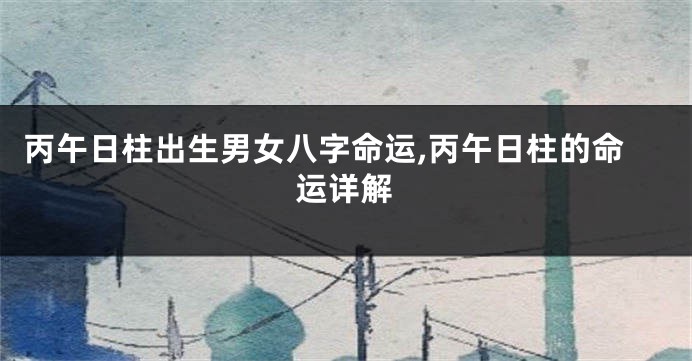 丙午日柱出生男女八字命运,丙午日柱的命运详解
