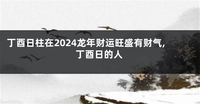 丁酉日柱在2024龙年财运旺盛有财气,丁酉日的人