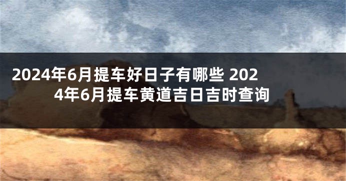 2024年6月提车好日子有哪些 2024年6月提车黄道吉日吉时查询