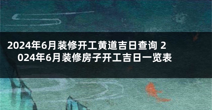 2024年6月装修开工黄道吉日查询 2024年6月装修房子开工吉日一览表