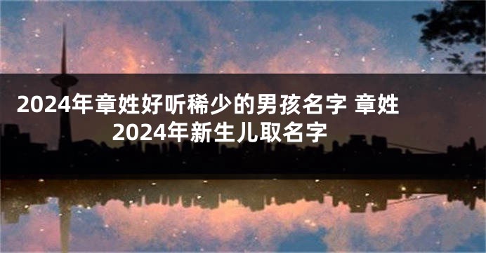 2024年章姓好听稀少的男孩名字 章姓2024年新生儿取名字