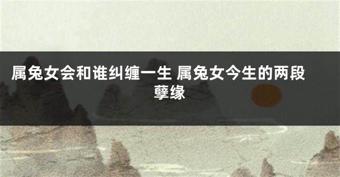 属兔女会和谁纠缠一生 属兔女今生的两段孽缘