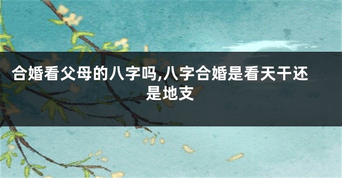 合婚看父母的八字吗,八字合婚是看天干还是地支
