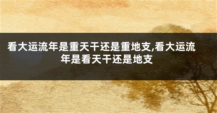 看大运流年是重天干还是重地支,看大运流年是看天干还是地支