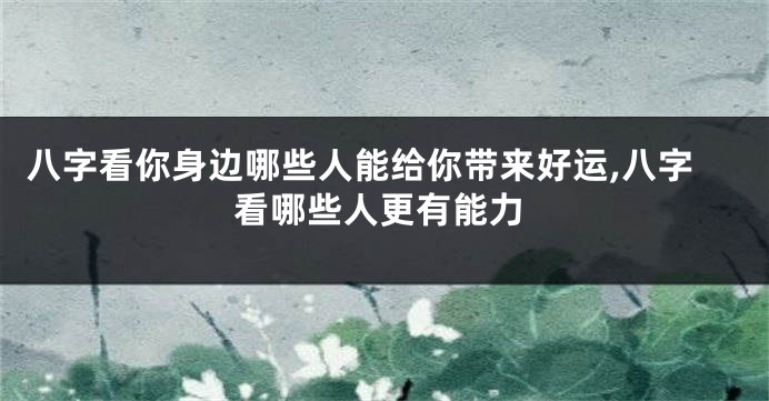 八字看你身边哪些人能给你带来好运,八字看哪些人更有能力